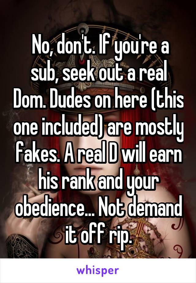  No, don't. If you're a sub, seek out a real Dom. Dudes on here (this one included) are mostly fakes. A real D will earn his rank and your obedience... Not demand it off rip.