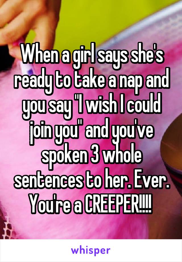 When a girl says she's ready to take a nap and you say "I wish I could join you" and you've spoken 3 whole sentences to her. Ever. You're a CREEPER!!!! 