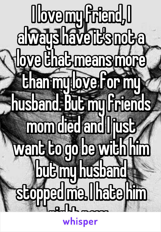 I love my friend, I always have it's not a love that means more than my love for my husband. But my friends mom died and I just want to go be with him but my husband stopped me. I hate him right now. 