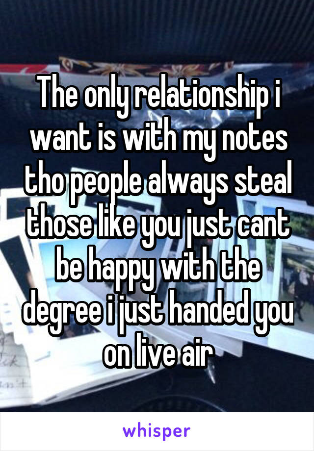 The only relationship i want is with my notes tho people always steal those like you just cant be happy with the degree i just handed you on live air