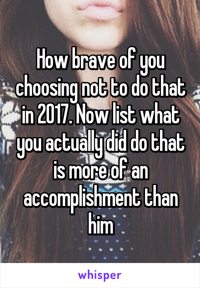 How brave of you choosing not to do that in 2017. Now list what you actually did do that is more of an accomplishment than him