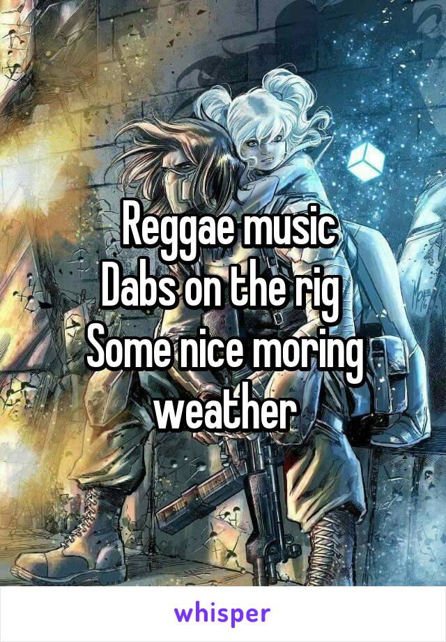    Reggae music  
Dabs on the rig 
Some nice moring weather