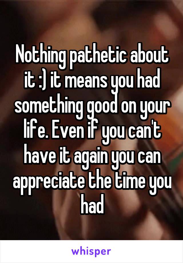 Nothing pathetic about it :) it means you had something good on your life. Even if you can't have it again you can appreciate the time you had