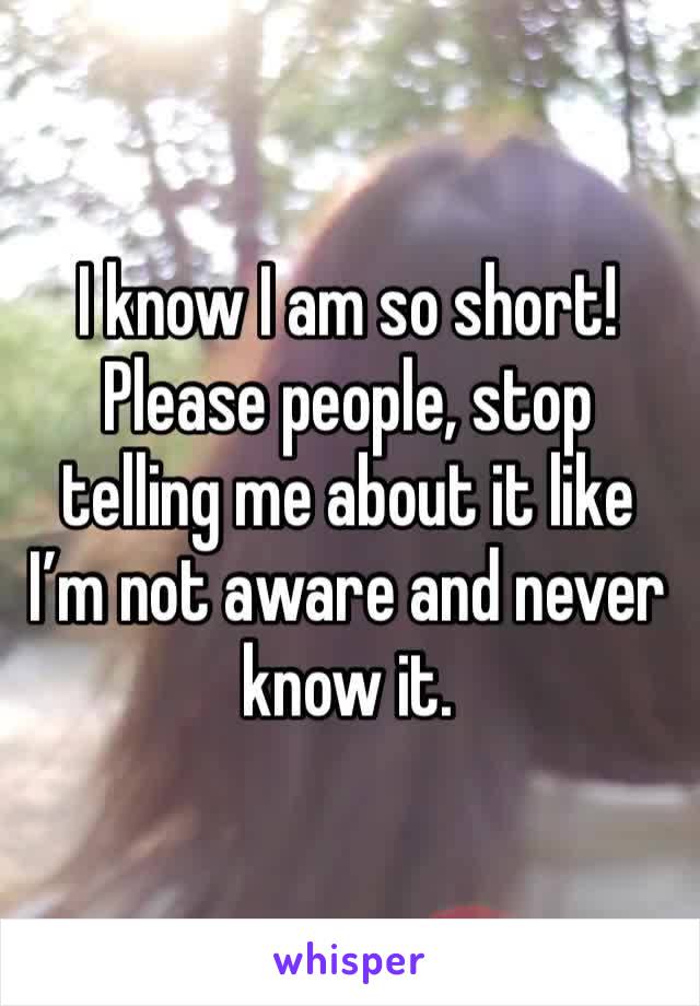I know I am so short! Please people, stop telling me about it like I’m not aware and never know it.