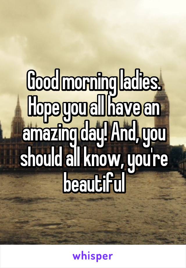 Good morning ladies. Hope you all have an amazing day! And, you should all know, you're beautiful