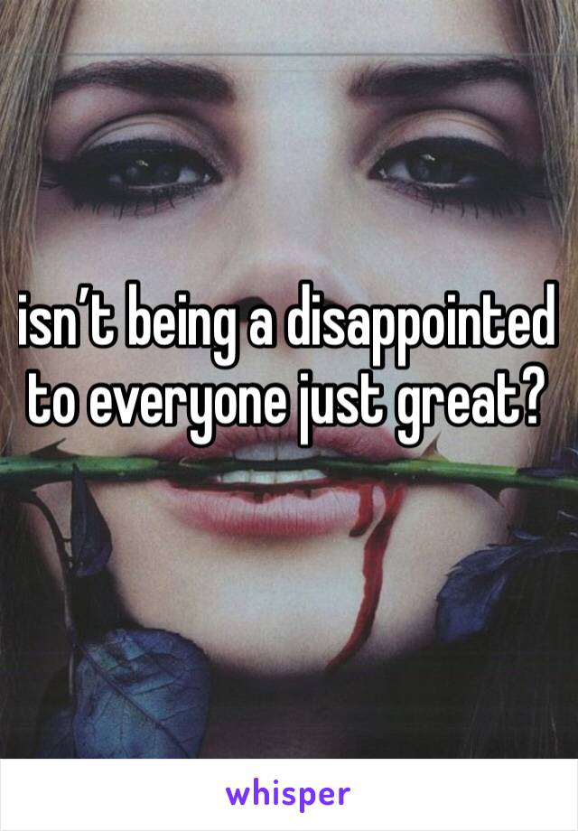 isn’t being a disappointed to everyone just great? 