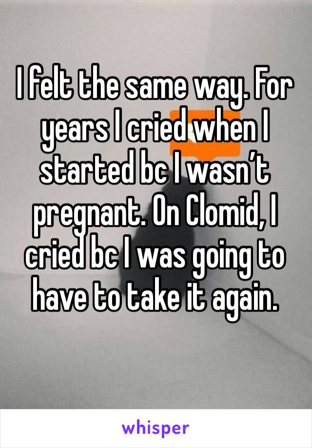 I felt the same way. For years I cried when I started bc I wasn’t pregnant. On Clomid, I cried bc I was going to have to take it again. 