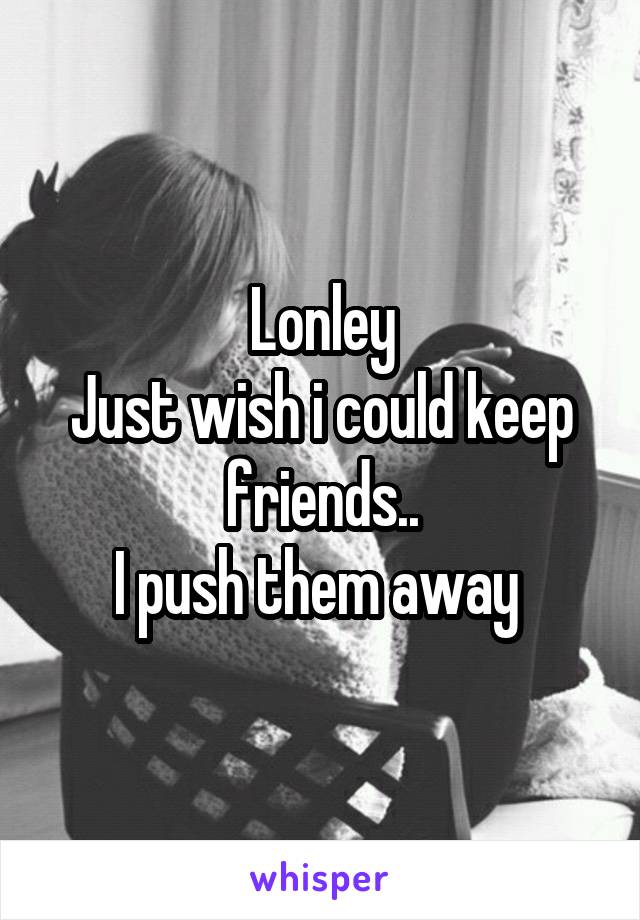 Lonley
Just wish i could keep friends..
I push them away 