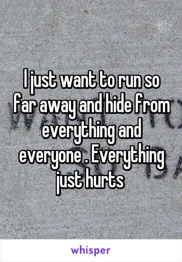 I just want to run so far away and hide from everything and everyone . Everything just hurts 