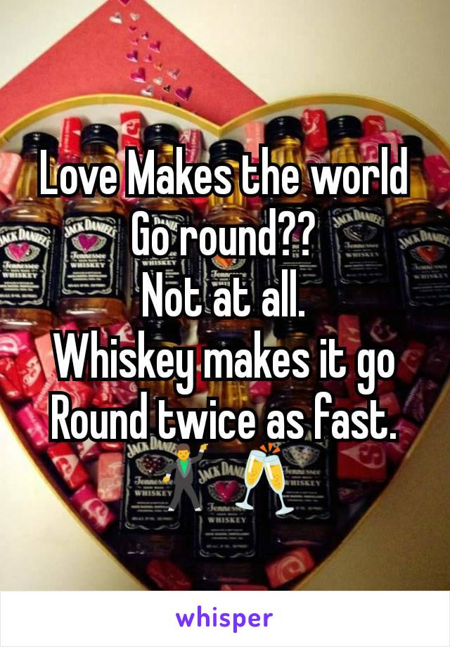Love Makes the world Go round??
Not at all.
Whiskey makes it go
Round twice as fast.
🕺🥂
