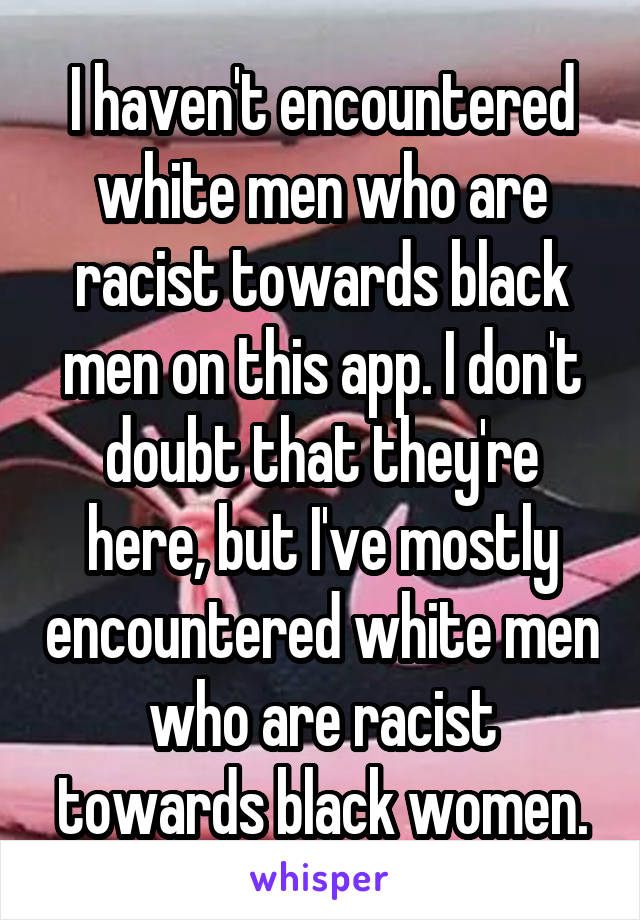 I haven't encountered white men who are racist towards black men on this app. I don't doubt that they're here, but I've mostly encountered white men who are racist towards black women.