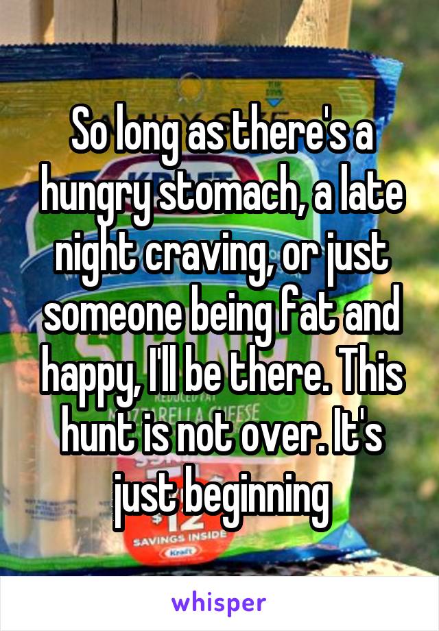 So long as there's a hungry stomach, a late night craving, or just someone being fat and happy, I'll be there. This hunt is not over. It's just beginning