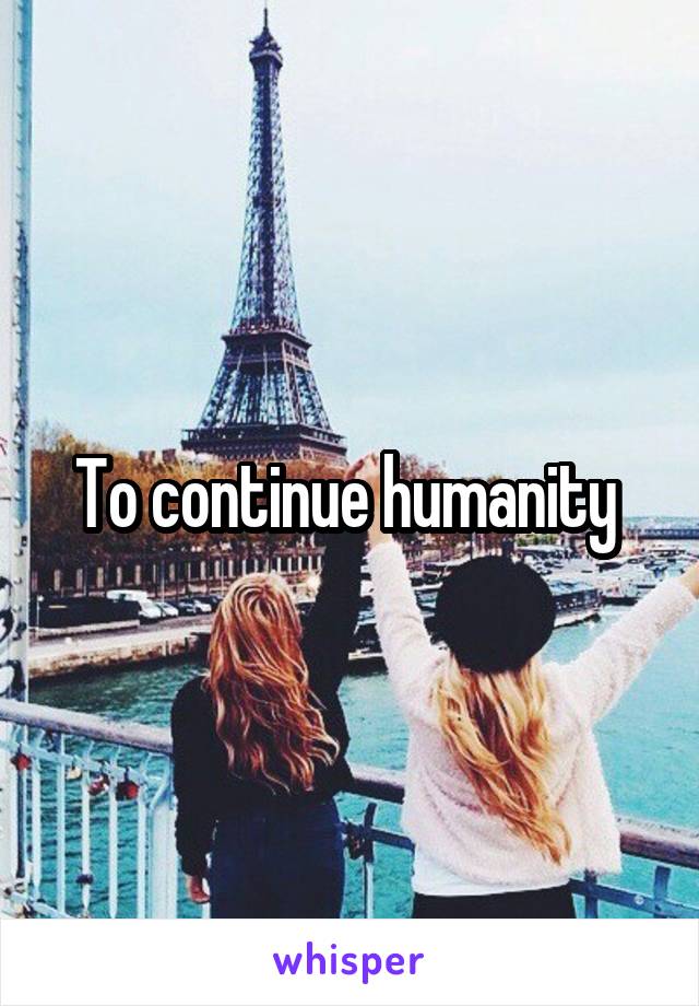 To continue humanity 