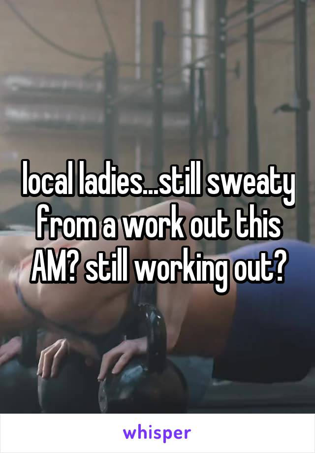 local ladies...still sweaty from a work out this AM? still working out?