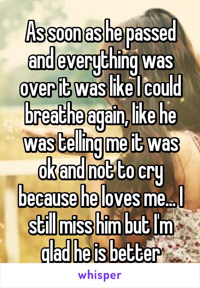 As soon as he passed and everything was over it was like I could breathe again, like he was telling me it was ok and not to cry because he loves me... I still miss him but I'm glad he is better