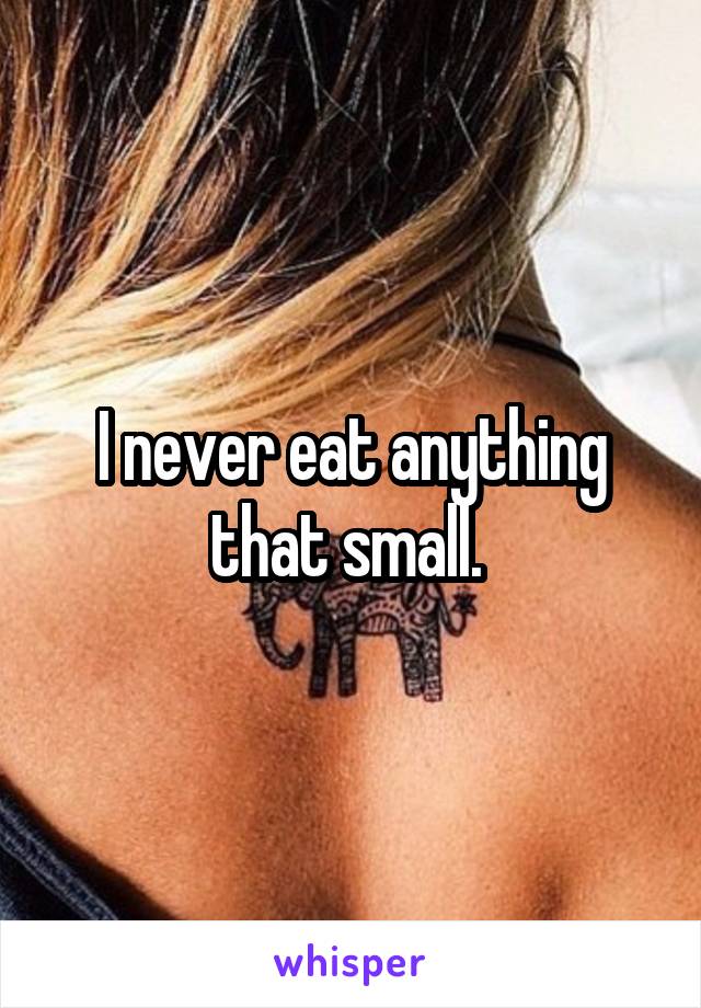 I never eat anything that small. 