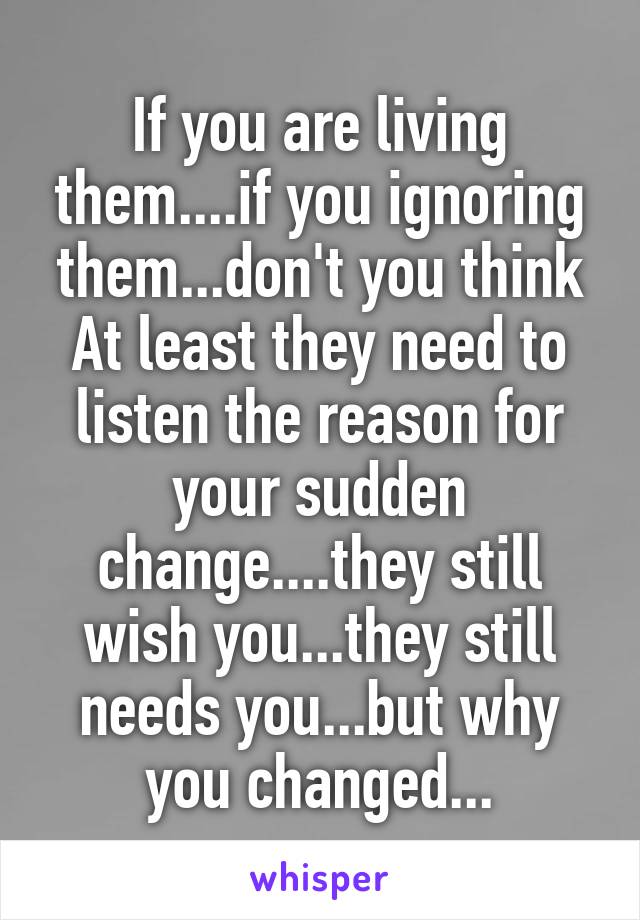 If you are living them....if you ignoring them...don't you think At least they need to listen the reason for your sudden change....they still wish you...they still needs you...but why you changed...