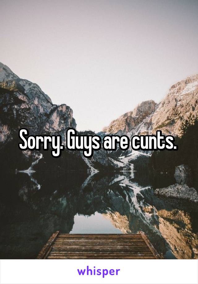 Sorry. Guys are cunts. 