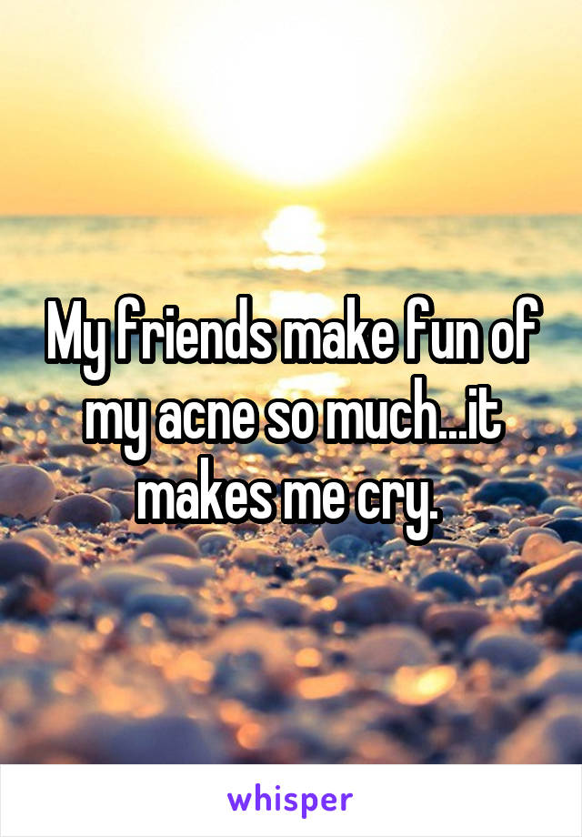 My friends make fun of my acne so much...it makes me cry. 