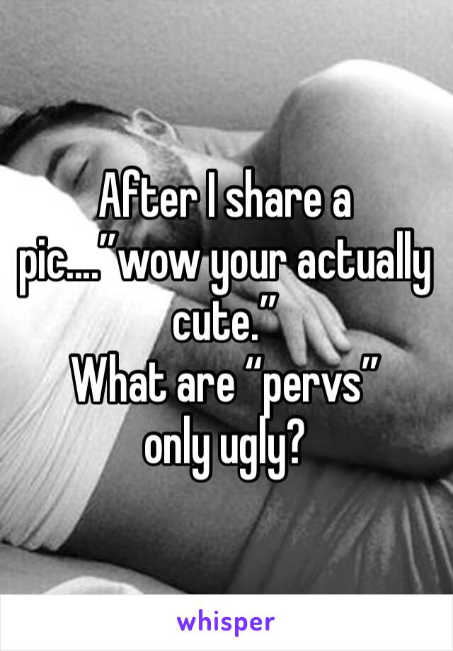 After I share a pic....”wow your actually cute.” 
What are “pervs” only ugly?