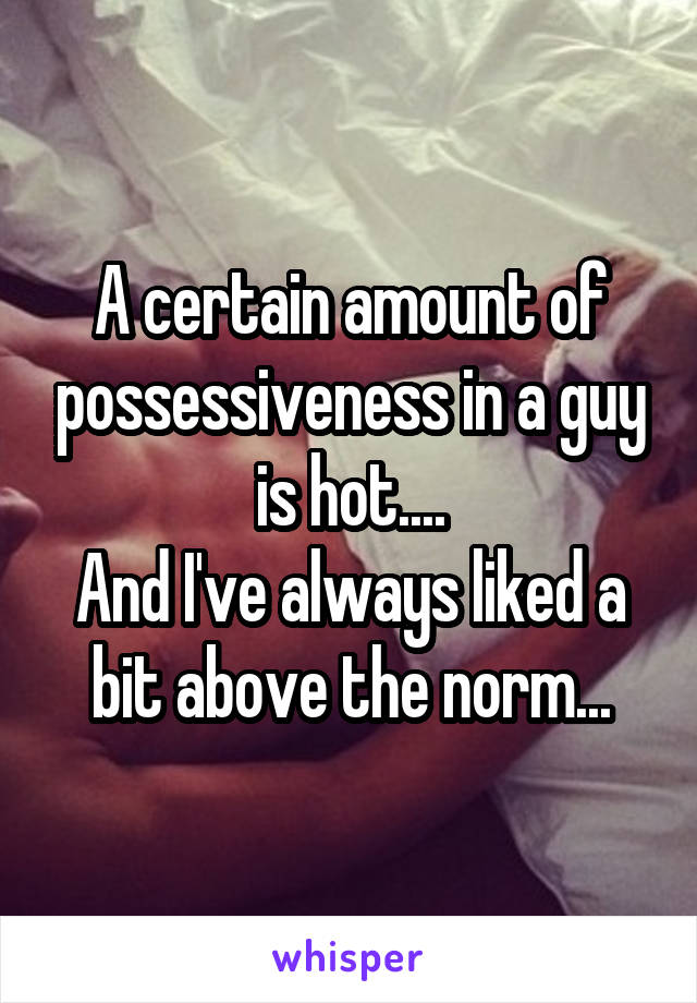 A certain amount of possessiveness in a guy is hot....
And I've always liked a bit above the norm...