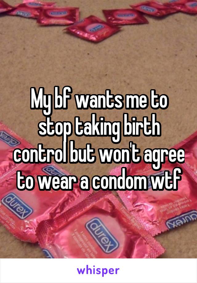 My bf wants me to stop taking birth control but won't agree to wear a condom wtf