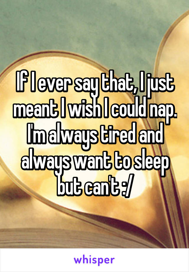 If I ever say that, I just meant I wish I could nap. I'm always tired and always want to sleep but can't :/