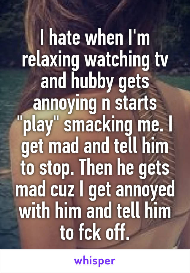 I hate when I'm relaxing watching tv and hubby gets annoying n starts "play" smacking me. I get mad and tell him to stop. Then he gets mad cuz I get annoyed with him and tell him to fck off.