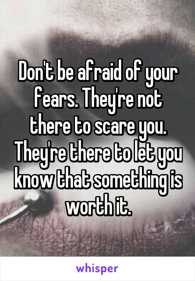 Don't be afraid of your fears. They're not there to scare you. They're there to let you know that something is worth it.