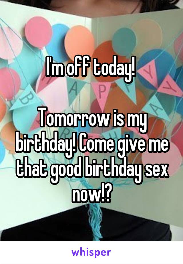 I'm off today! 

Tomorrow is my birthday! Come give me that good birthday sex now!?