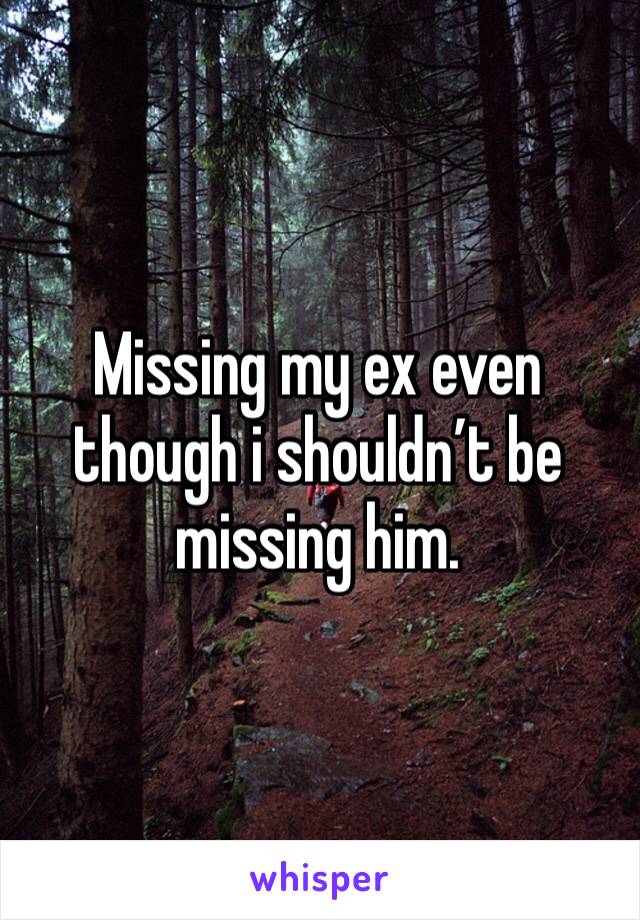 Missing my ex even though i shouldn’t be missing him. 