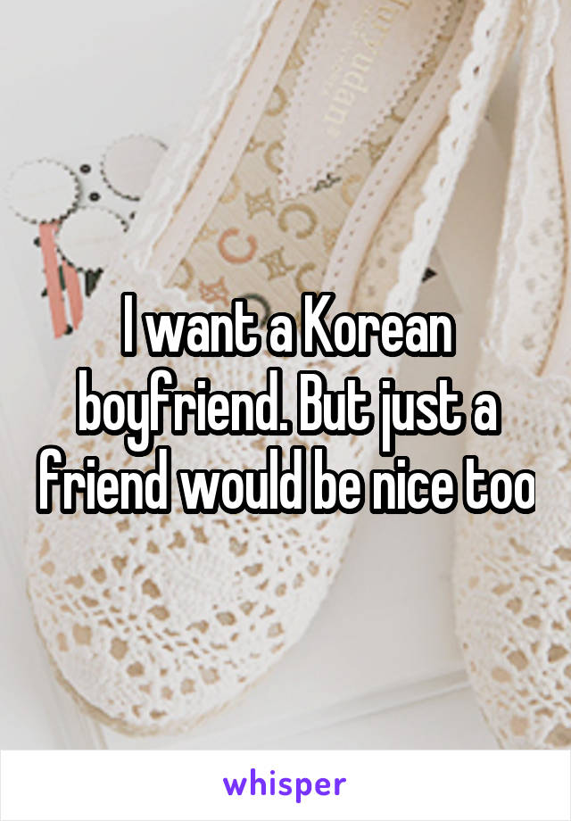 I want a Korean boyfriend. But just a friend would be nice too