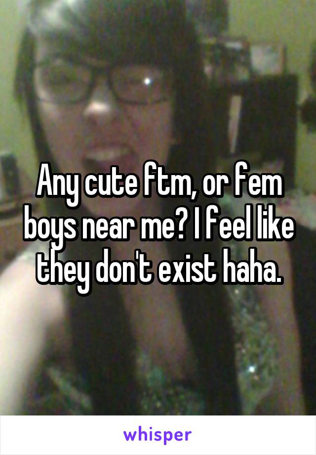 Any cute ftm, or fem boys near me? I feel like they don't exist haha.