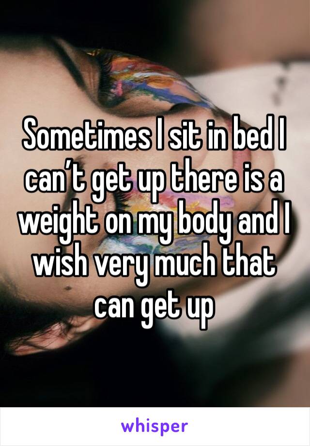 Sometimes I sit in bed I can’t get up there is a weight on my body and I wish very much that can get up
