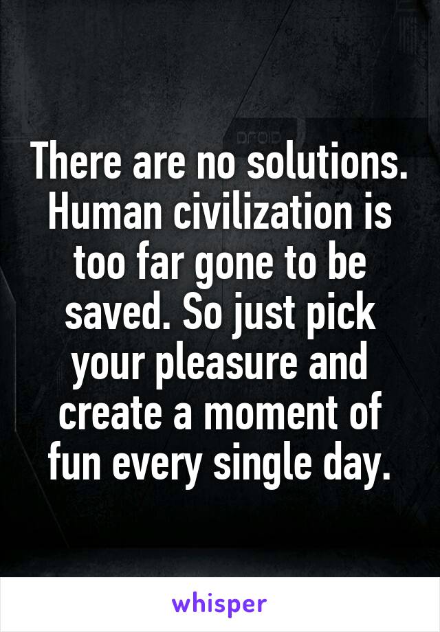 There are no solutions. Human civilization is too far gone to be saved. So just pick your pleasure and create a moment of fun every single day.