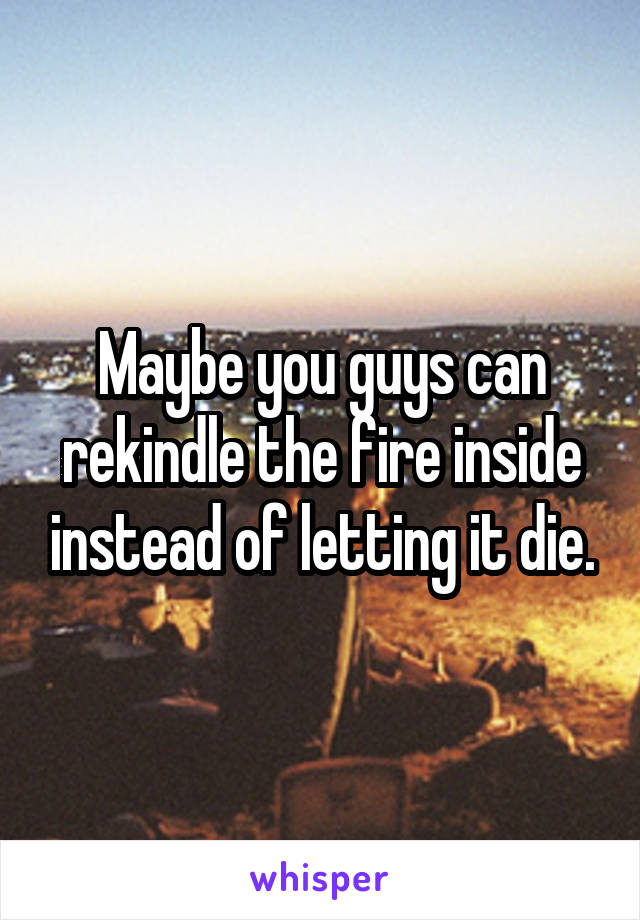 Maybe you guys can rekindle the fire inside instead of letting it die.