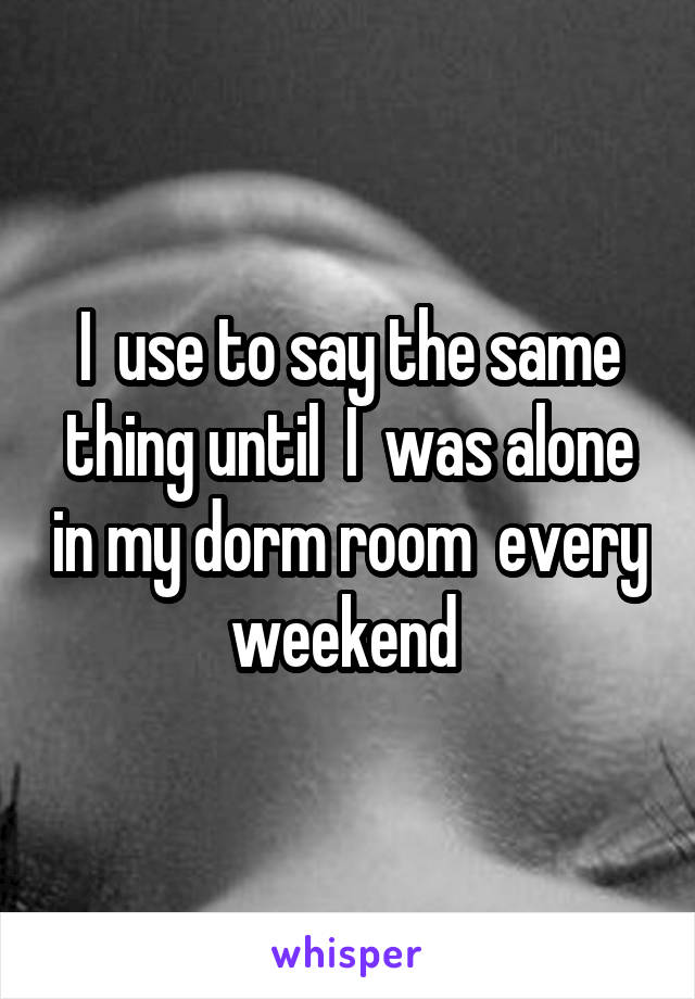 I  use to say the same thing until  I  was alone in my dorm room  every weekend 
