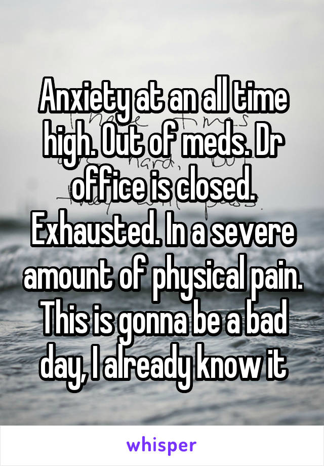 Anxiety at an all time high. Out of meds. Dr office is closed. Exhausted. In a severe amount of physical pain. This is gonna be a bad day, I already know it