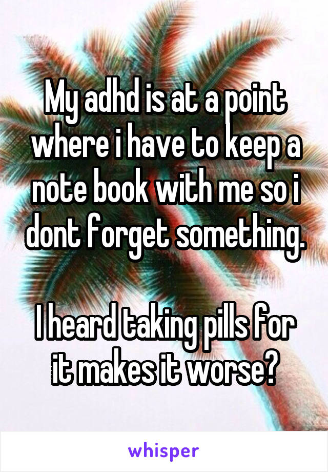 My adhd is at a point where i have to keep a note book with me so i dont forget something.

I heard taking pills for it makes it worse?