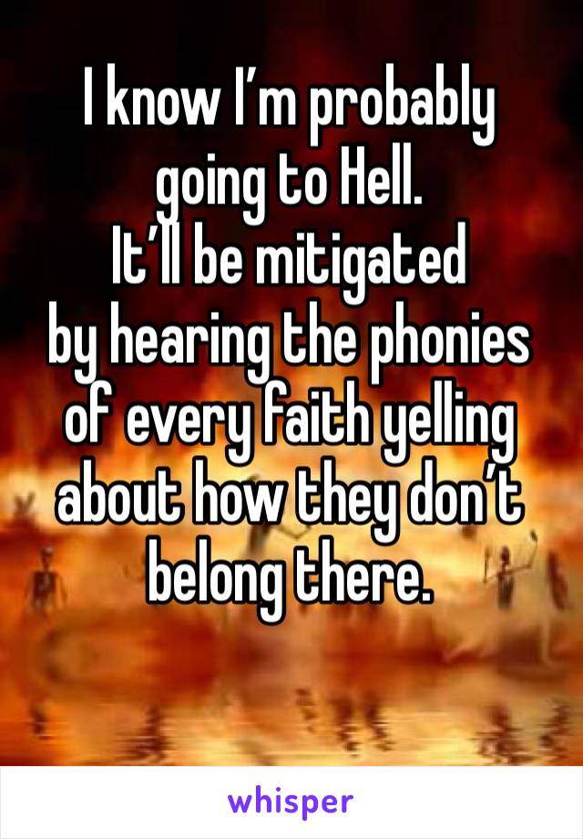 I know I’m probably 
going to Hell.
It’ll be mitigated 
by hearing the phonies 
of every faith yelling about how they don’t belong there.