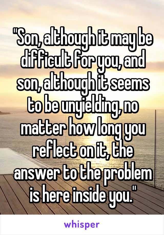 "Son, although it may be difficult for you, and son, although it seems to be unyielding, no matter how long you reflect on it, the answer to the problem is here inside you."