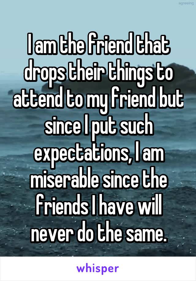 I am the friend that drops their things to attend to my friend but since I put such expectations, I am miserable since the friends I have will never do the same.