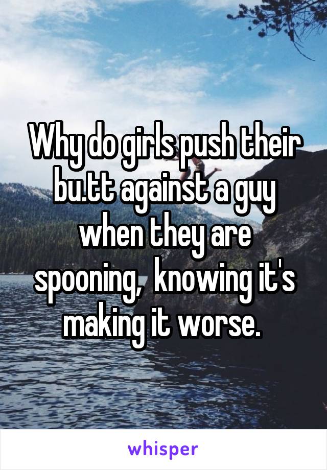 Why do girls push their bu.tt against a guy when they are spooning,  knowing it's making it worse. 