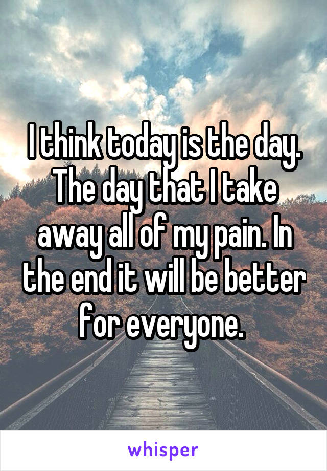 I think today is the day. The day that I take away all of my pain. In the end it will be better for everyone. 