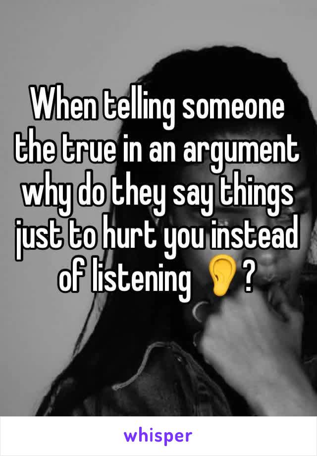 When telling someone the true in an argument why do they say things just to hurt you instead of listening 👂? 