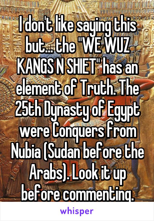 I don't like saying this but... the "WE WUZ KANGS N SHIET" has an element of Truth. The 25th Dynasty of Egypt were Conquers from Nubia (Sudan before the Arabs). Look it up before commenting.