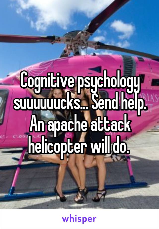 Cognitive psychology suuuuuucks... Send help. An apache attack helicopter will do. 