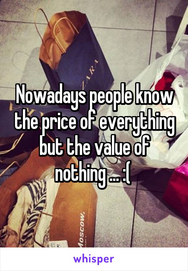 Nowadays people know the price of everything but the value of nothing ... :( 