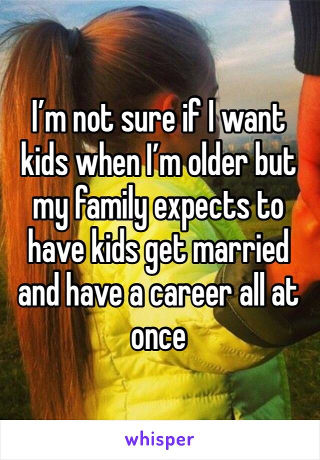I’m not sure if I want kids when I’m older but my family expects to have kids get married and have a career all at once 