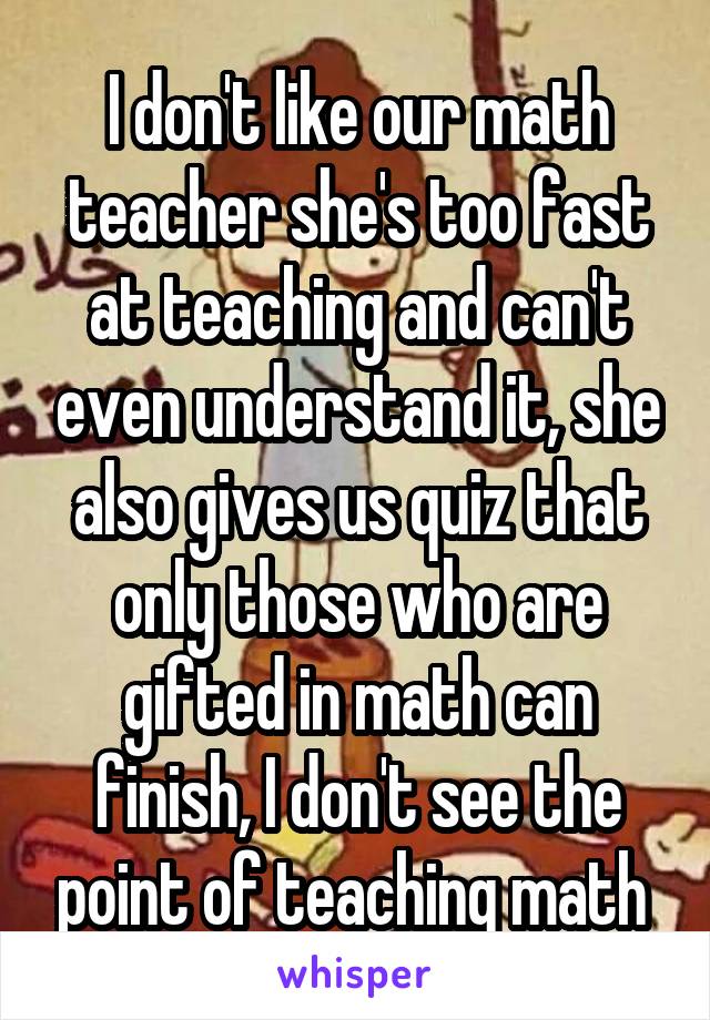 I don't like our math teacher she's too fast at teaching and can't even understand it, she also gives us quiz that only those who are gifted in math can finish, I don't see the point of teaching math 